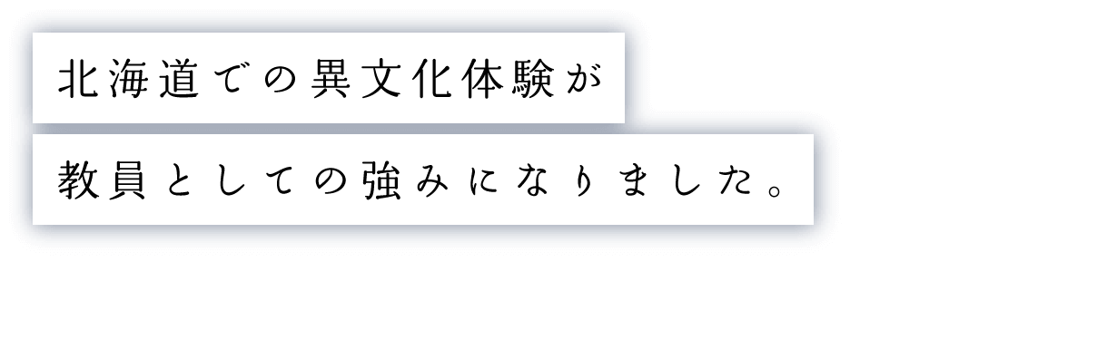 北海道での異文化体験が教員としての強みになりました。