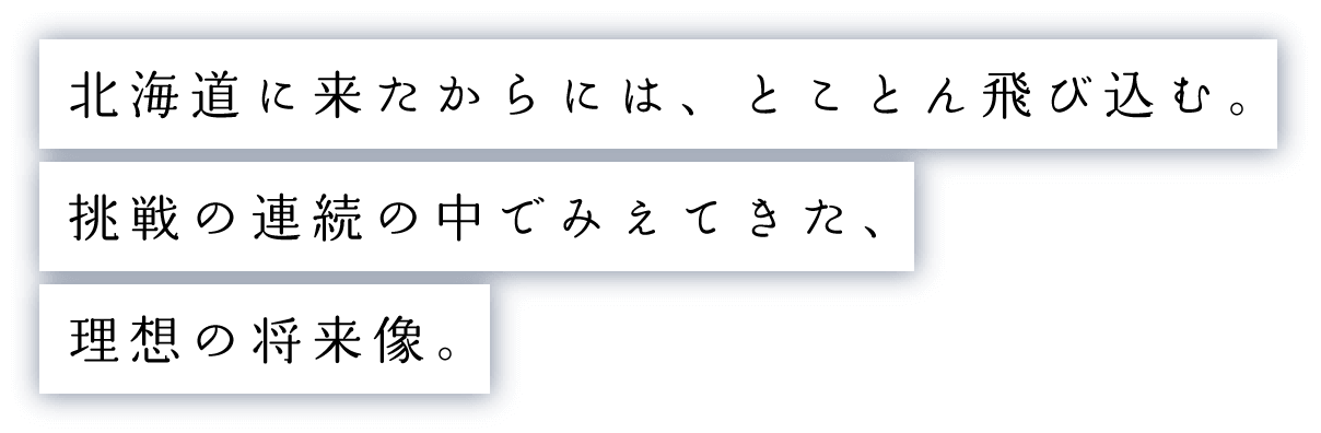 北海道に来たからには、とことん飛び込む。挑戦の連続の中でみえてきた、理想の将来像。