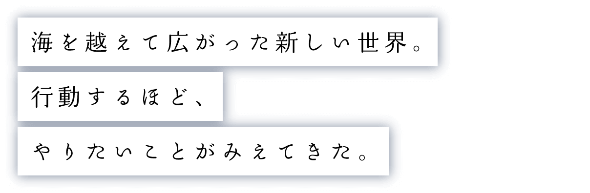 海を越えて広がった新しい世界。行動するほど、やりたいことがみえてきた。